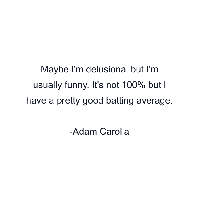 Maybe I'm delusional but I'm usually funny. It's not 100% but I have a pretty good batting average.