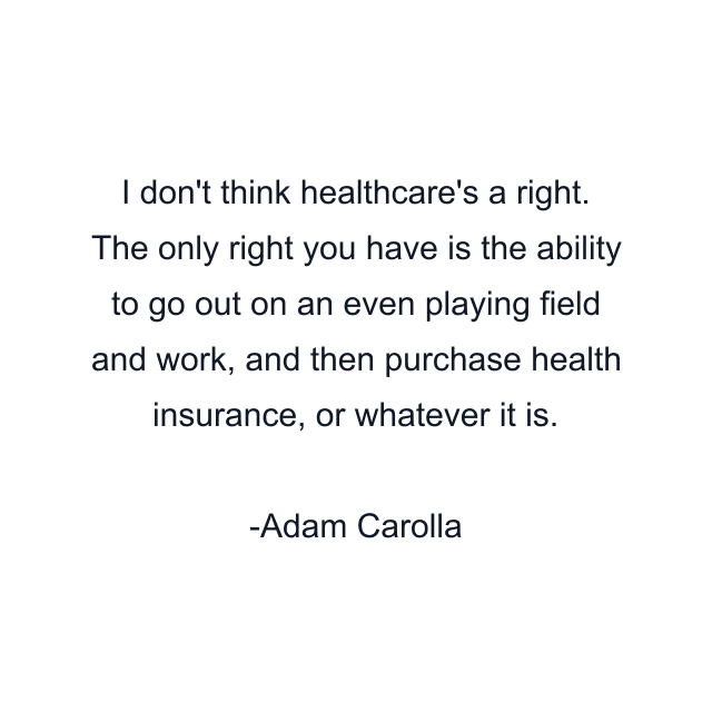 I don't think healthcare's a right. The only right you have is the ability to go out on an even playing field and work, and then purchase health insurance, or whatever it is.