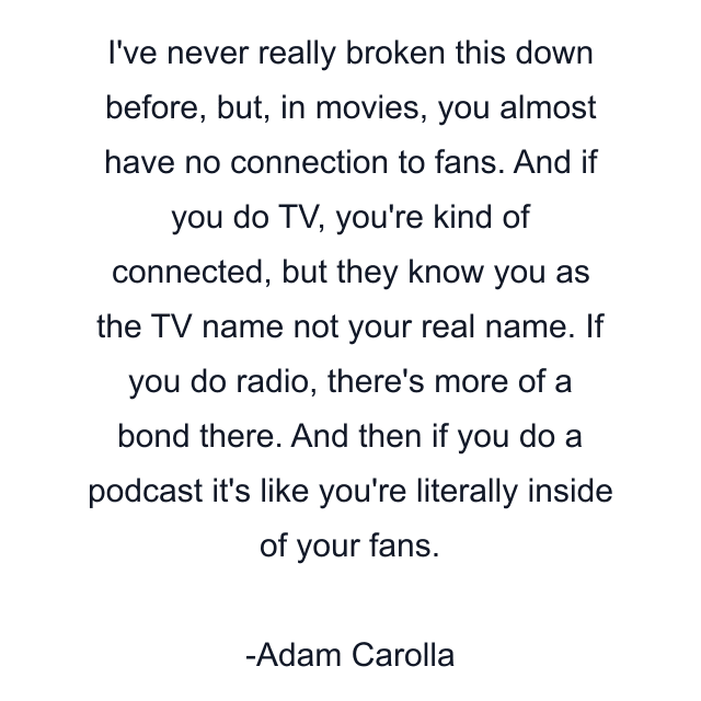 I've never really broken this down before, but, in movies, you almost have no connection to fans. And if you do TV, you're kind of connected, but they know you as the TV name not your real name. If you do radio, there's more of a bond there. And then if you do a podcast it's like you're literally inside of your fans.