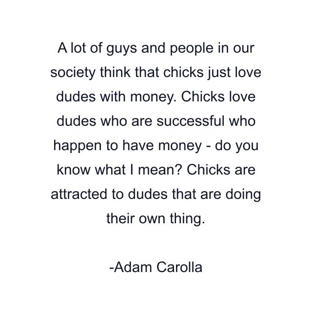 A lot of guys and people in our society think that chicks just love dudes with money. Chicks love dudes who are successful who happen to have money - do you know what I mean? Chicks are attracted to dudes that are doing their own thing.