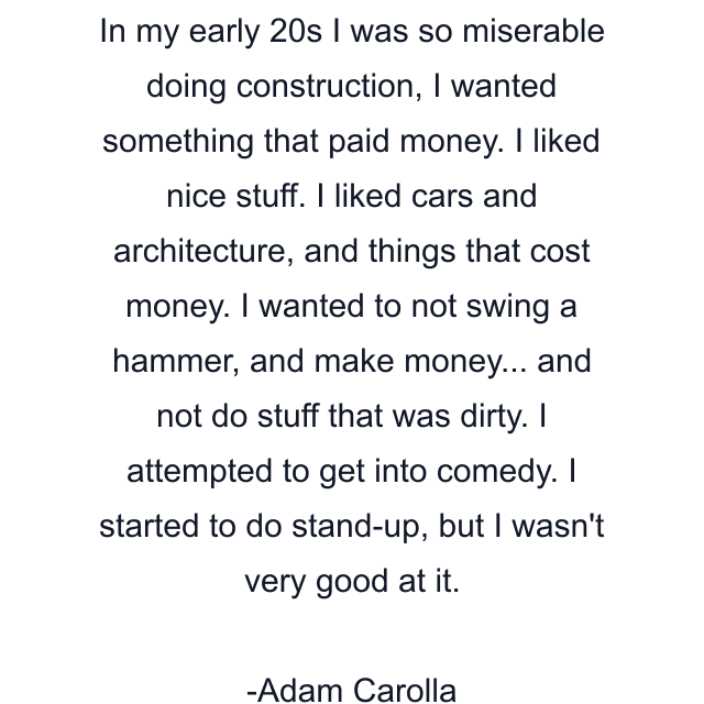 In my early 20s I was so miserable doing construction, I wanted something that paid money. I liked nice stuff. I liked cars and architecture, and things that cost money. I wanted to not swing a hammer, and make money... and not do stuff that was dirty. I attempted to get into comedy. I started to do stand-up, but I wasn't very good at it.