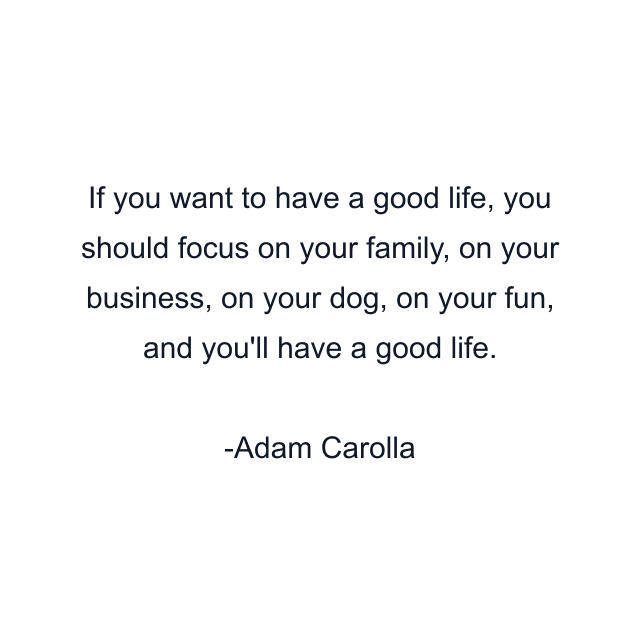 If you want to have a good life, you should focus on your family, on your business, on your dog, on your fun, and you'll have a good life.