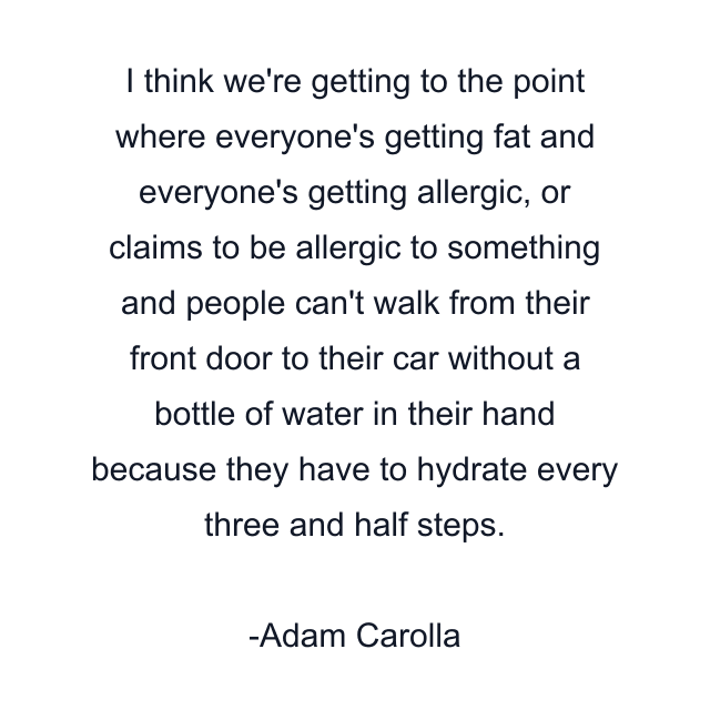 I think we're getting to the point where everyone's getting fat and everyone's getting allergic, or claims to be allergic to something and people can't walk from their front door to their car without a bottle of water in their hand because they have to hydrate every three and half steps.