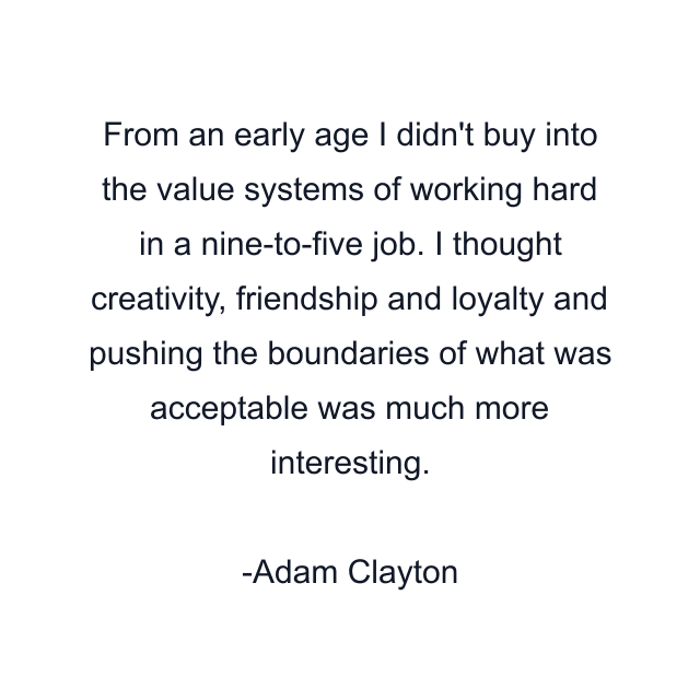 From an early age I didn't buy into the value systems of working hard in a nine-to-five job. I thought creativity, friendship and loyalty and pushing the boundaries of what was acceptable was much more interesting.