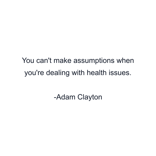 You can't make assumptions when you're dealing with health issues.