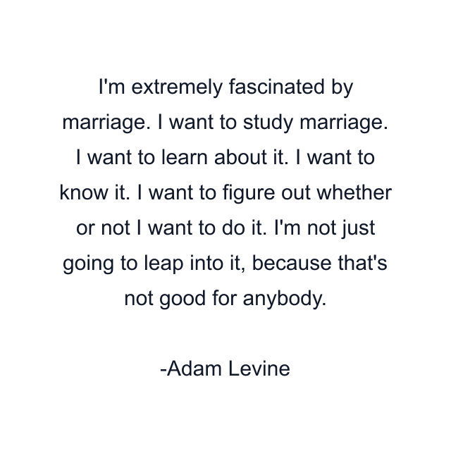 I'm extremely fascinated by marriage. I want to study marriage. I want to learn about it. I want to know it. I want to figure out whether or not I want to do it. I'm not just going to leap into it, because that's not good for anybody.