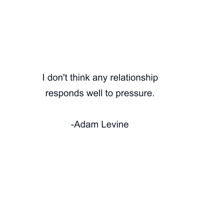 I don't think any relationship responds well to pressure.