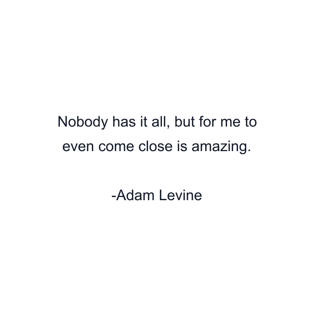 Nobody has it all, but for me to even come close is amazing.