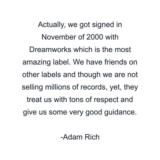 Actually, we got signed in November of 2000 with Dreamworks which is the most amazing label. We have friends on other labels and though we are not selling millions of records, yet, they treat us with tons of respect and give us some very good guidance.