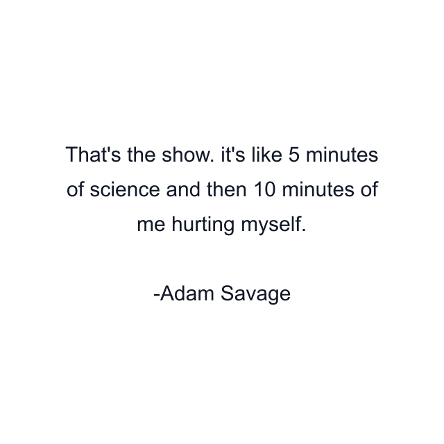 That's the show. it's like 5 minutes of science and then 10 minutes of me hurting myself.