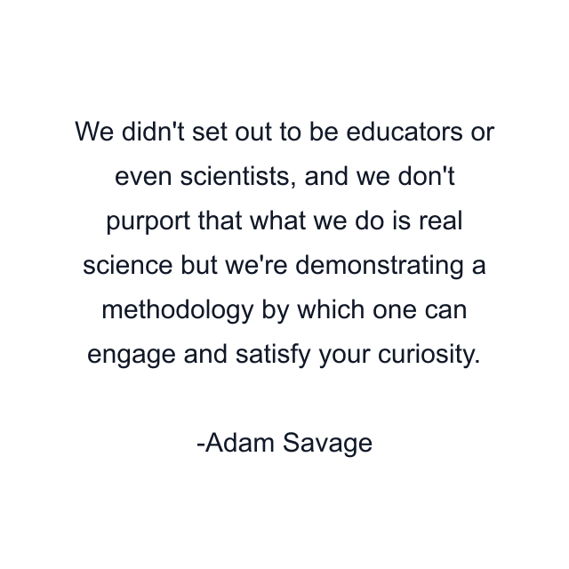 We didn't set out to be educators or even scientists, and we don't purport that what we do is real science but we're demonstrating a methodology by which one can engage and satisfy your curiosity.