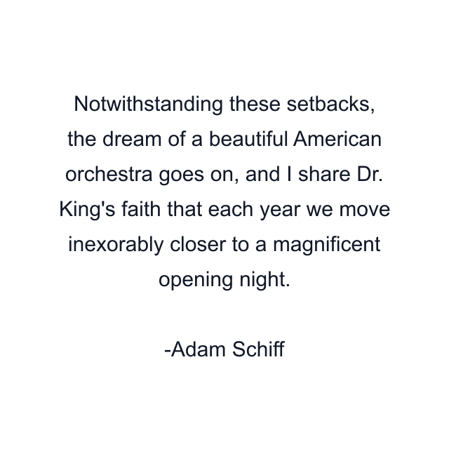 Notwithstanding these setbacks, the dream of a beautiful American orchestra goes on, and I share Dr. King's faith that each year we move inexorably closer to a magnificent opening night.