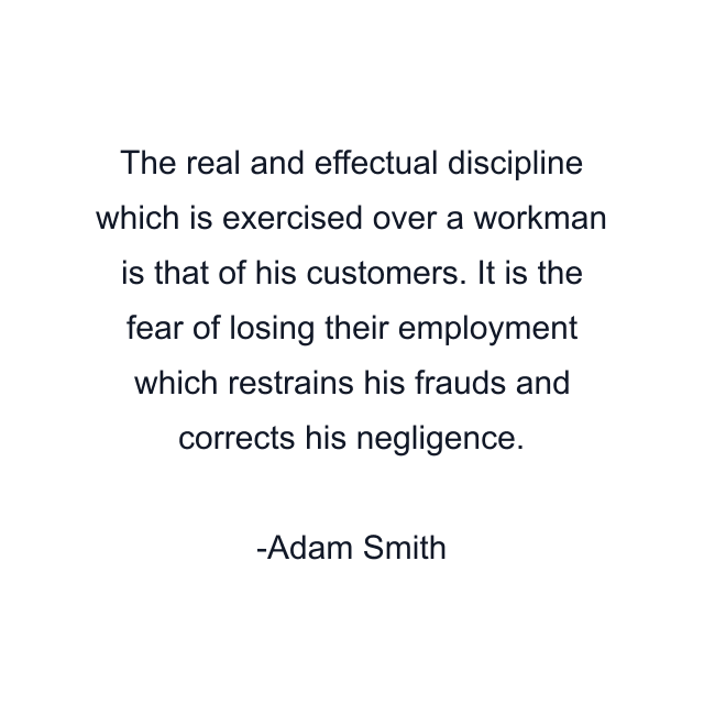 The real and effectual discipline which is exercised over a workman is that of his customers. It is the fear of losing their employment which restrains his frauds and corrects his negligence.