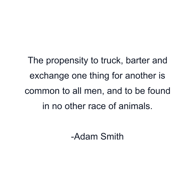 The propensity to truck, barter and exchange one thing for another is common to all men, and to be found in no other race of animals.