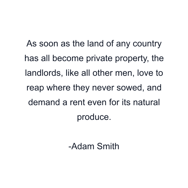 As soon as the land of any country has all become private property, the landlords, like all other men, love to reap where they never sowed, and demand a rent even for its natural produce.