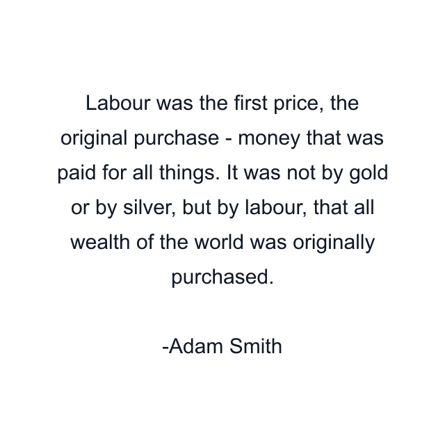 Labour was the first price, the original purchase - money that was paid for all things. It was not by gold or by silver, but by labour, that all wealth of the world was originally purchased.