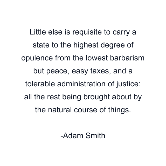 Little else is requisite to carry a state to the highest degree of opulence from the lowest barbarism but peace, easy taxes, and a tolerable administration of justice: all the rest being brought about by the natural course of things.