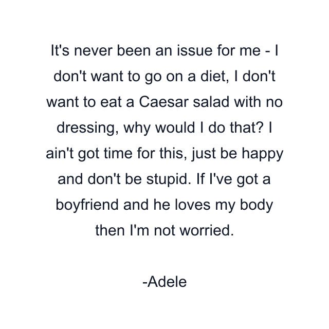 It's never been an issue for me - I don't want to go on a diet, I don't want to eat a Caesar salad with no dressing, why would I do that? I ain't got time for this, just be happy and don't be stupid. If I've got a boyfriend and he loves my body then I'm not worried.