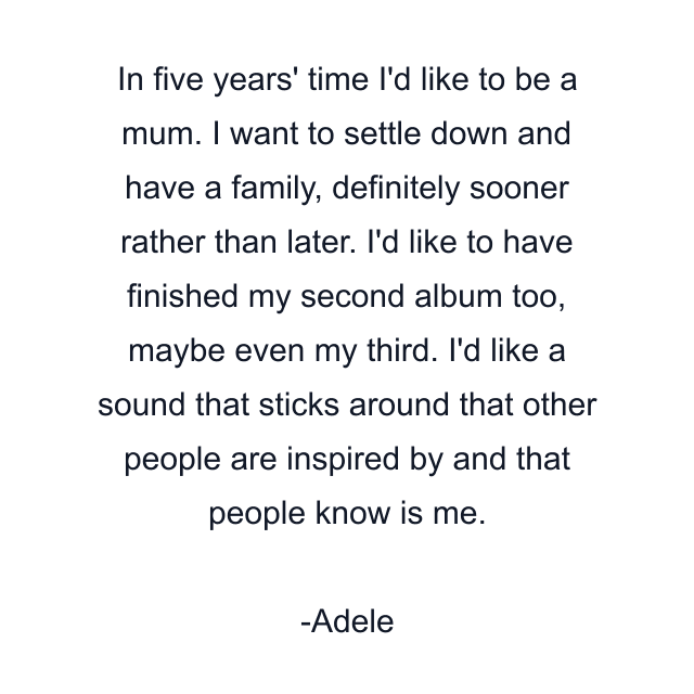 In five years' time I'd like to be a mum. I want to settle down and have a family, definitely sooner rather than later. I'd like to have finished my second album too, maybe even my third. I'd like a sound that sticks around that other people are inspired by and that people know is me.