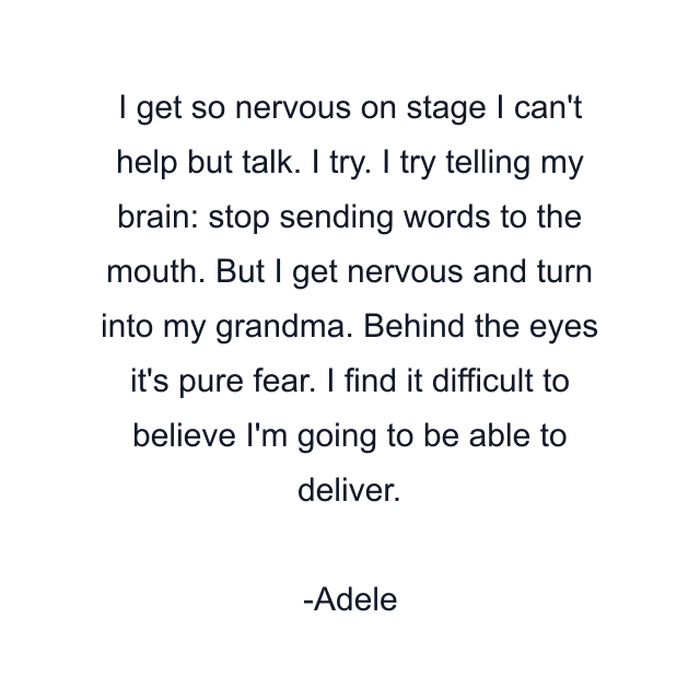 I get so nervous on stage I can't help but talk. I try. I try telling my brain: stop sending words to the mouth. But I get nervous and turn into my grandma. Behind the eyes it's pure fear. I find it difficult to believe I'm going to be able to deliver.