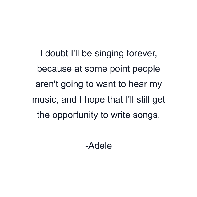 I doubt I'll be singing forever, because at some point people aren't going to want to hear my music, and I hope that I'll still get the opportunity to write songs.