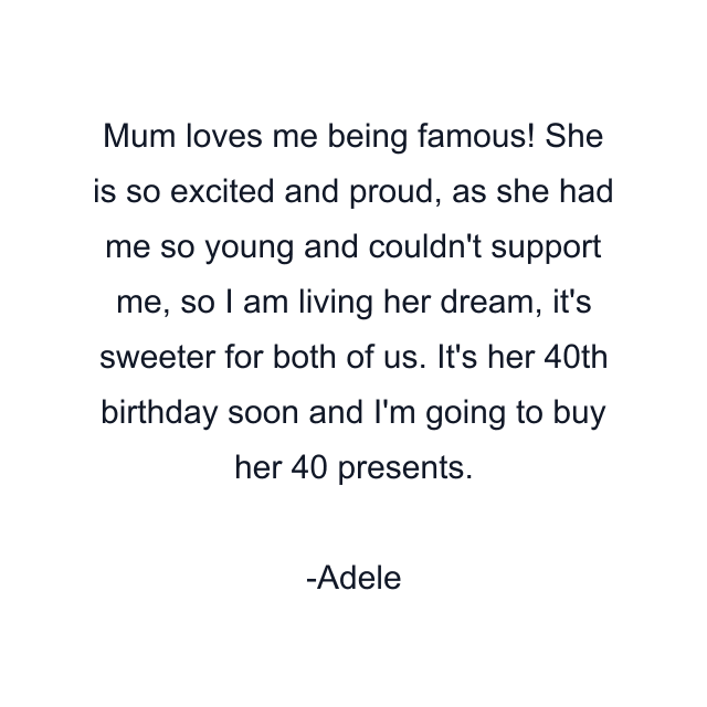 Mum loves me being famous! She is so excited and proud, as she had me so young and couldn't support me, so I am living her dream, it's sweeter for both of us. It's her 40th birthday soon and I'm going to buy her 40 presents.