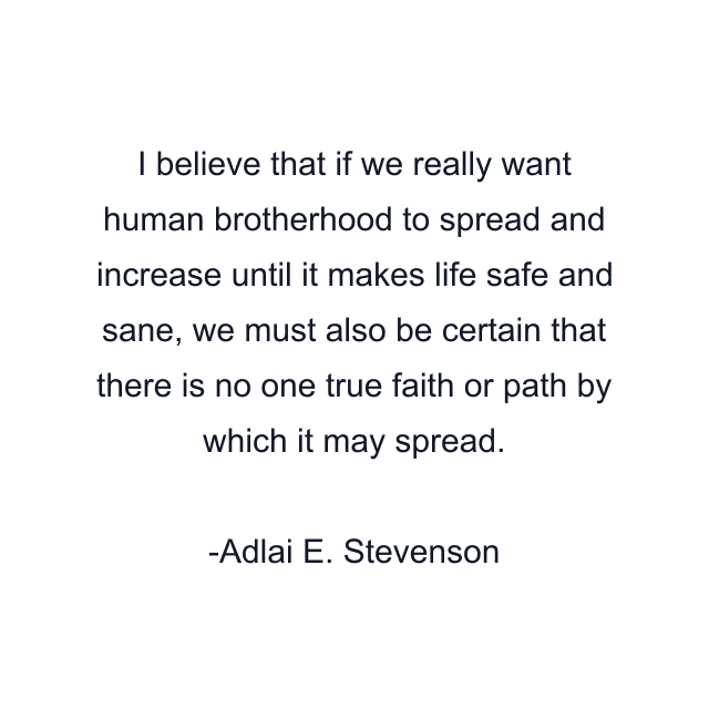 I believe that if we really want human brotherhood to spread and increase until it makes life safe and sane, we must also be certain that there is no one true faith or path by which it may spread.