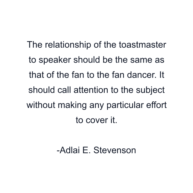 The relationship of the toastmaster to speaker should be the same as that of the fan to the fan dancer. It should call attention to the subject without making any particular effort to cover it.