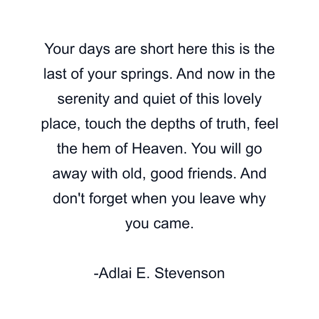 Your days are short here this is the last of your springs. And now in the serenity and quiet of this lovely place, touch the depths of truth, feel the hem of Heaven. You will go away with old, good friends. And don't forget when you leave why you came.