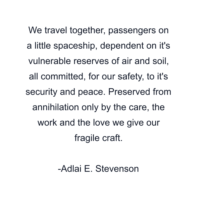 We travel together, passengers on a little spaceship, dependent on it's vulnerable reserves of air and soil, all committed, for our safety, to it's security and peace. Preserved from annihilation only by the care, the work and the love we give our fragile craft.