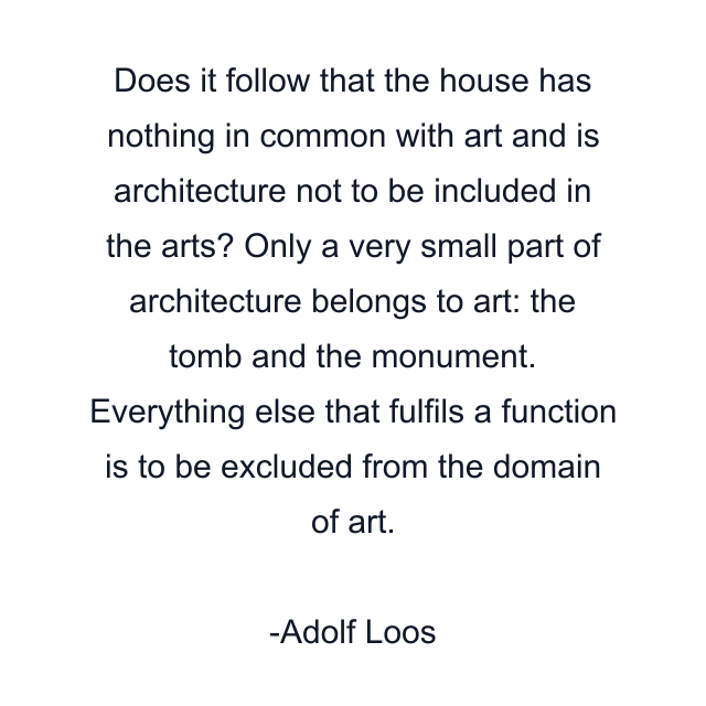 Does it follow that the house has nothing in common with art and is architecture not to be included in the arts? Only a very small part of architecture belongs to art: the tomb and the monument. Everything else that fulfils a function is to be excluded from the domain of art.