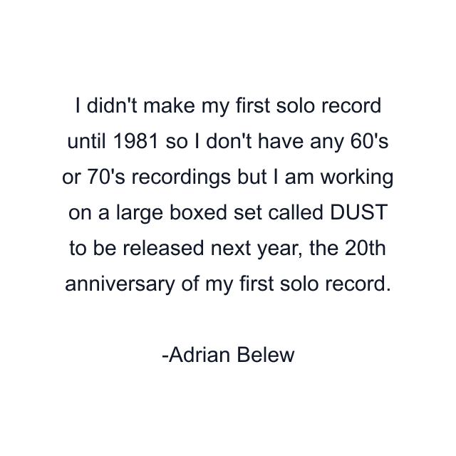 I didn't make my first solo record until 1981 so I don't have any 60's or 70's recordings but I am working on a large boxed set called DUST to be released next year, the 20th anniversary of my first solo record.