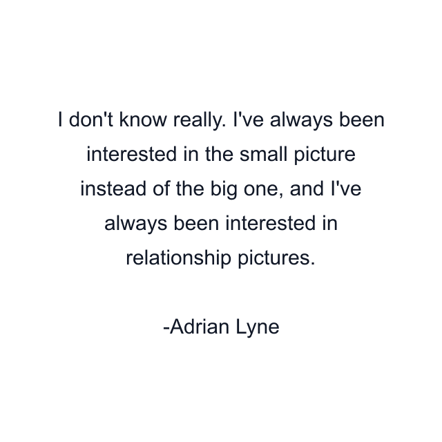 I don't know really. I've always been interested in the small picture instead of the big one, and I've always been interested in relationship pictures.