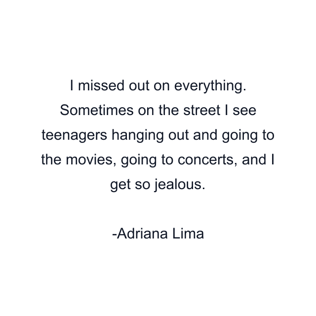 I missed out on everything. Sometimes on the street I see teenagers hanging out and going to the movies, going to concerts, and I get so jealous.