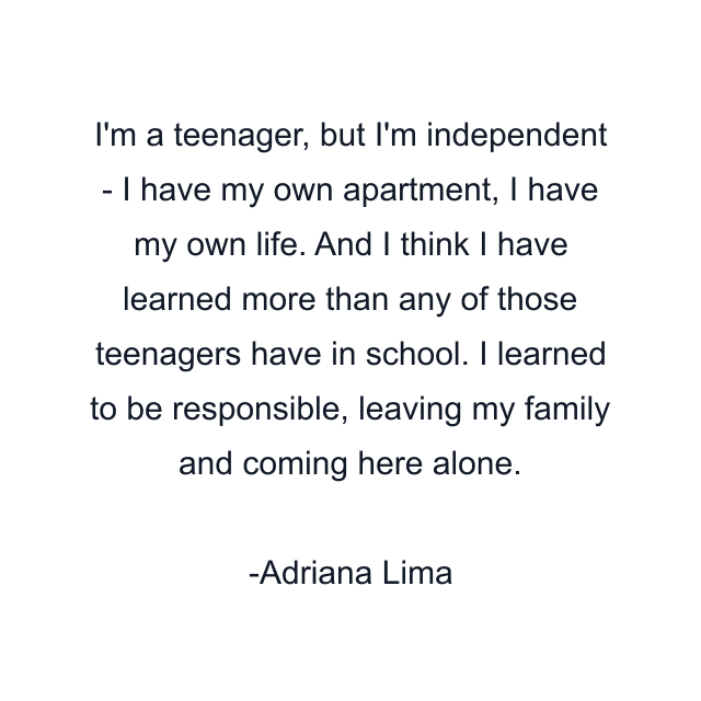 I'm a teenager, but I'm independent - I have my own apartment, I have my own life. And I think I have learned more than any of those teenagers have in school. I learned to be responsible, leaving my family and coming here alone.