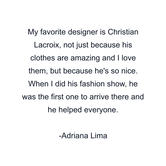 My favorite designer is Christian Lacroix, not just because his clothes are amazing and I love them, but because he's so nice. When I did his fashion show, he was the first one to arrive there and he helped everyone.