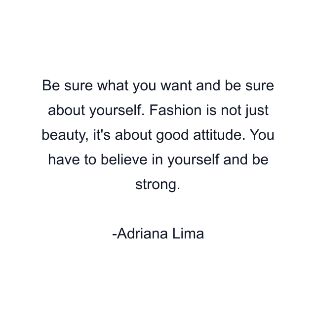 Be sure what you want and be sure about yourself. Fashion is not just beauty, it's about good attitude. You have to believe in yourself and be strong.