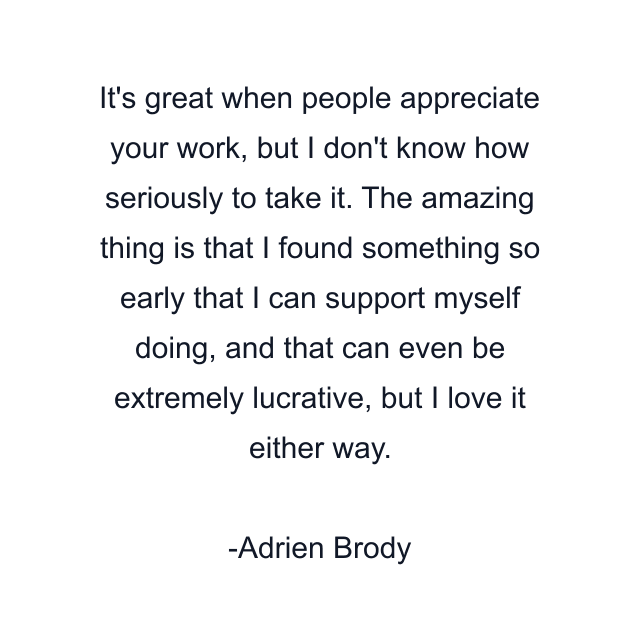 It's great when people appreciate your work, but I don't know how seriously to take it. The amazing thing is that I found something so early that I can support myself doing, and that can even be extremely lucrative, but I love it either way.