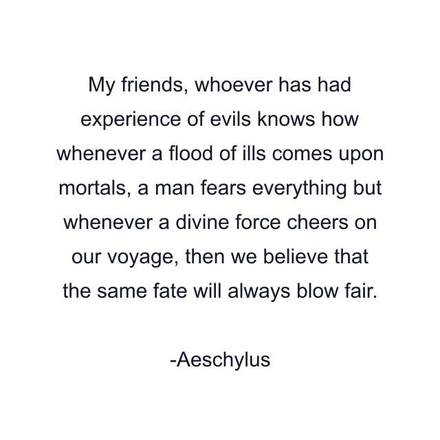 My friends, whoever has had experience of evils knows how whenever a flood of ills comes upon mortals, a man fears everything but whenever a divine force cheers on our voyage, then we believe that the same fate will always blow fair.