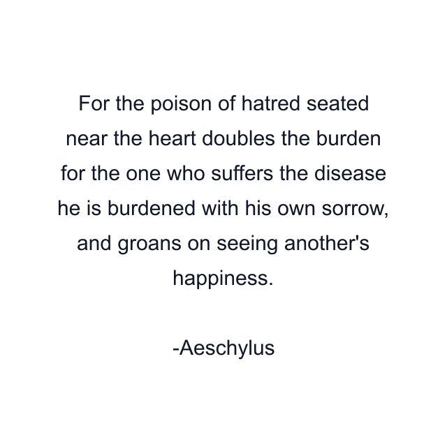 For the poison of hatred seated near the heart doubles the burden for the one who suffers the disease he is burdened with his own sorrow, and groans on seeing another's happiness.