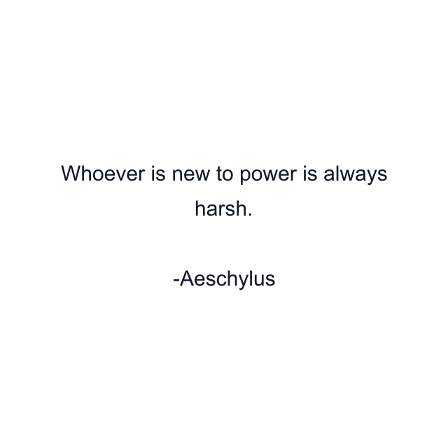 Whoever is new to power is always harsh.