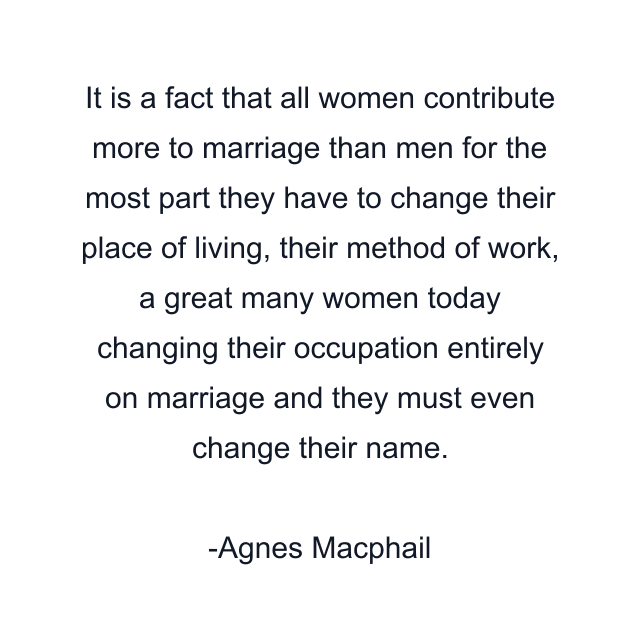 It is a fact that all women contribute more to marriage than men for the most part they have to change their place of living, their method of work, a great many women today changing their occupation entirely on marriage and they must even change their name.