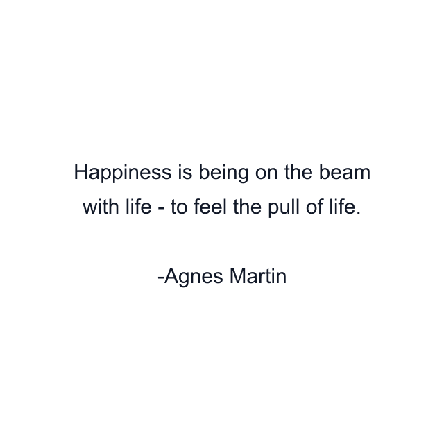 Happiness is being on the beam with life - to feel the pull of life.