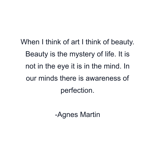 When I think of art I think of beauty. Beauty is the mystery of life. It is not in the eye it is in the mind. In our minds there is awareness of perfection.