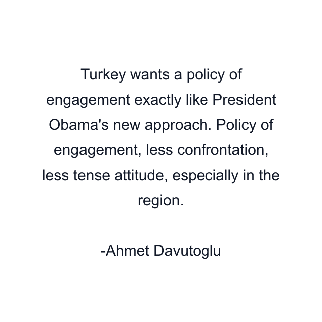 Turkey wants a policy of engagement exactly like President Obama's new approach. Policy of engagement, less confrontation, less tense attitude, especially in the region.