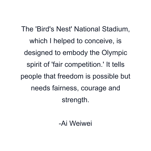 The 'Bird's Nest' National Stadium, which I helped to conceive, is designed to embody the Olympic spirit of 'fair competition.' It tells people that freedom is possible but needs fairness, courage and strength.