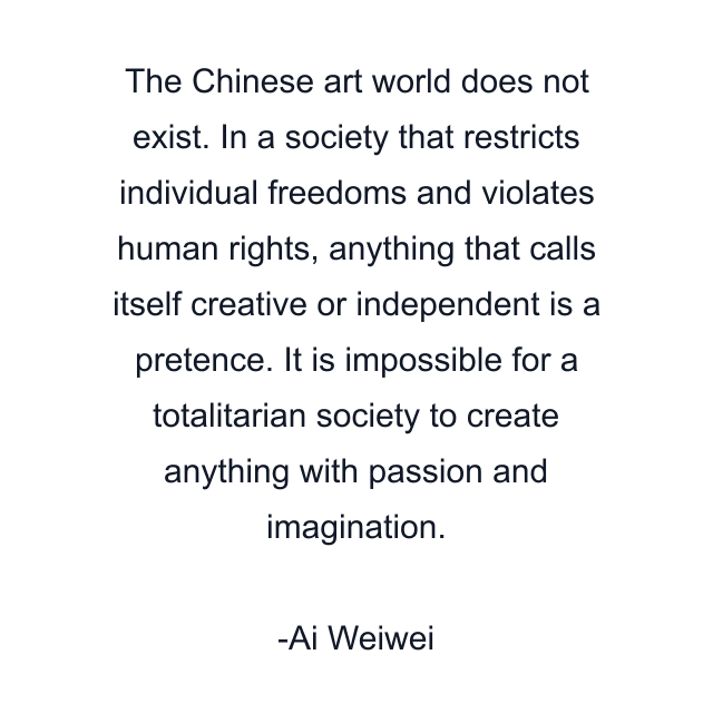 The Chinese art world does not exist. In a society that restricts individual freedoms and violates human rights, anything that calls itself creative or independent is a pretence. It is impossible for a totalitarian society to create anything with passion and imagination.