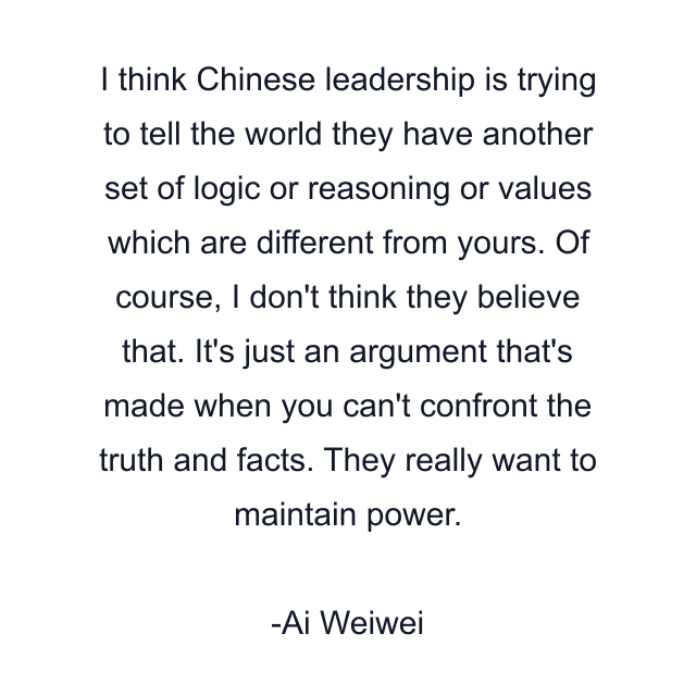 I think Chinese leadership is trying to tell the world they have another set of logic or reasoning or values which are different from yours. Of course, I don't think they believe that. It's just an argument that's made when you can't confront the truth and facts. They really want to maintain power.