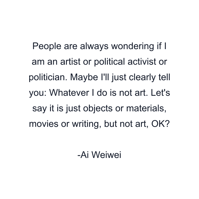 People are always wondering if I am an artist or political activist or politician. Maybe I'll just clearly tell you: Whatever I do is not art. Let's say it is just objects or materials, movies or writing, but not art, OK?