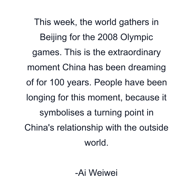 This week, the world gathers in Beijing for the 2008 Olympic games. This is the extraordinary moment China has been dreaming of for 100 years. People have been longing for this moment, because it symbolises a turning point in China's relationship with the outside world.